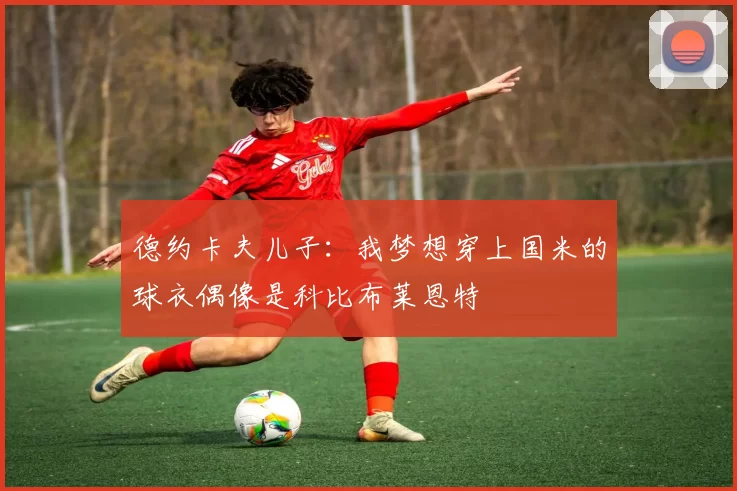 德约卡夫儿子：我梦想穿上国米的球衣偶像是科比布莱恩特