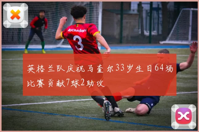 英格兰队庆祝马奎尔33岁生日64场比赛贡献7球2助攻
