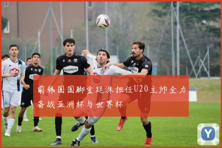 前韩国国脚金廷洙担任U20主帅全力备战亚洲杯与世界杯