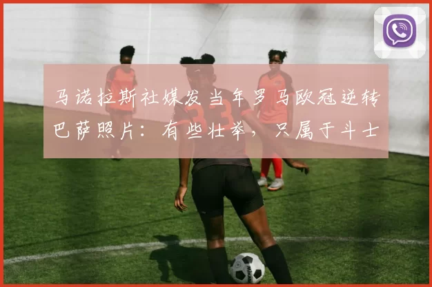 马诺拉斯社媒发当年罗马欧冠逆转巴萨照片：有些壮举，只属于斗士