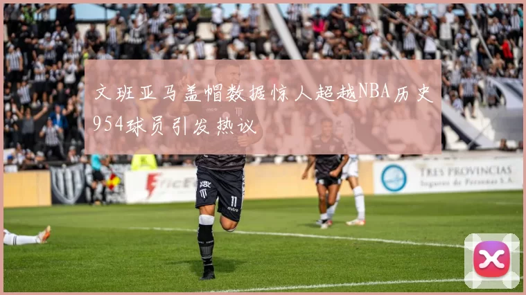 文班亚马盖帽数据惊人超越NBA历史954球员引发热议