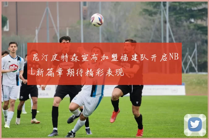 昆汀皮特森宣布加盟福建队开启NBL新篇章期待精彩表现