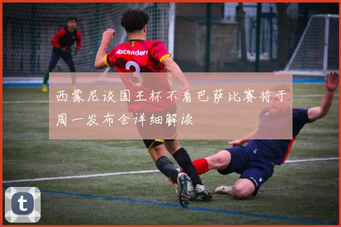 西蒙尼谈国王杯不看巴萨比赛将于周一发布会详细解读