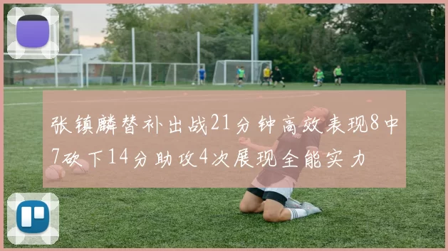 张镇麟替补出战21分钟高效表现8中7砍下14分助攻4次展现全能实力