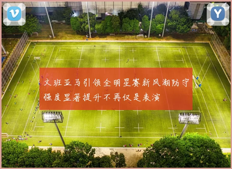 文班亚马引领全明星赛新风潮防守强度显著提升不再仅是表演