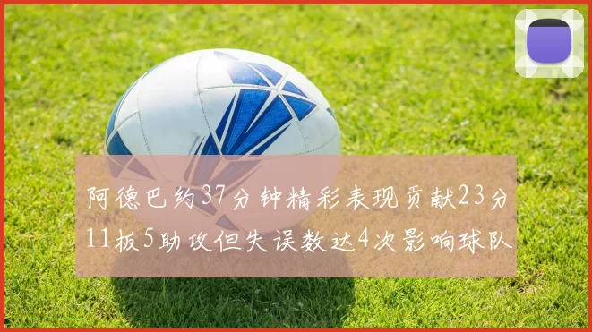 阿德巴约37分钟精彩表现贡献23分11板5助攻但失误数达4次影响球队表现