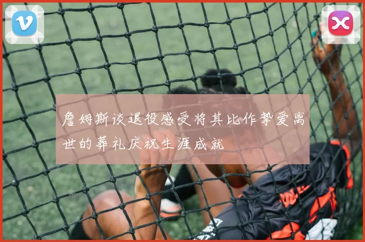 詹姆斯谈退役感受将其比作挚爱离世的葬礼庆祝生涯成就