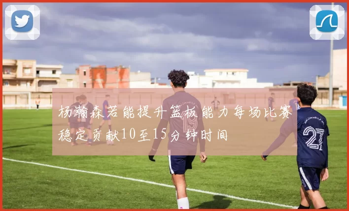 杨瀚森若能提升篮板能力每场比赛稳定贡献10至15分钟时间