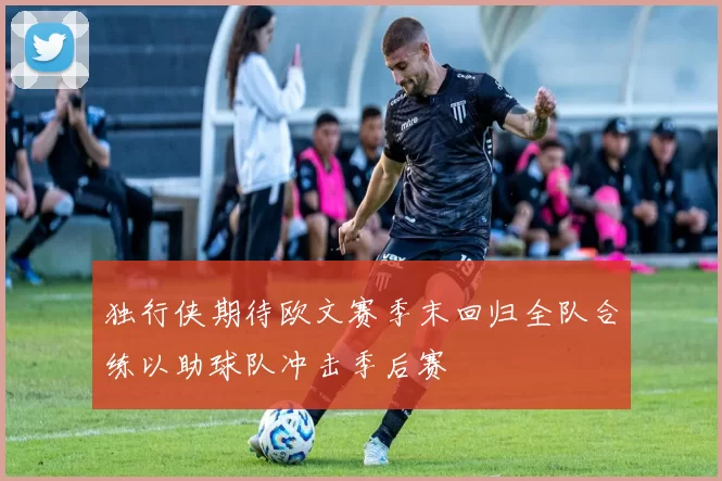 独行侠期待欧文赛季末回归全队合练以助球队冲击季后赛
