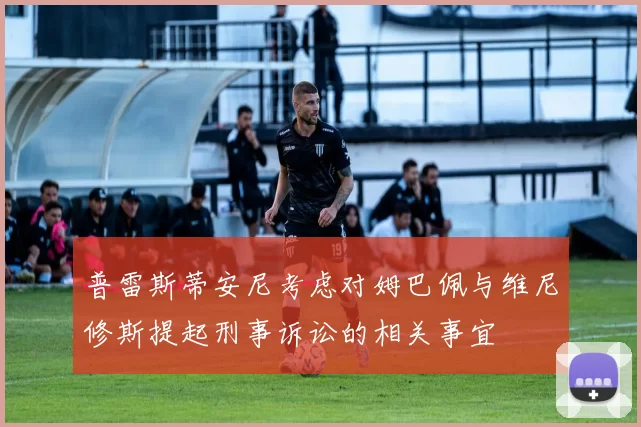 普雷斯蒂安尼考虑对姆巴佩与维尼修斯提起刑事诉讼的相关事宜