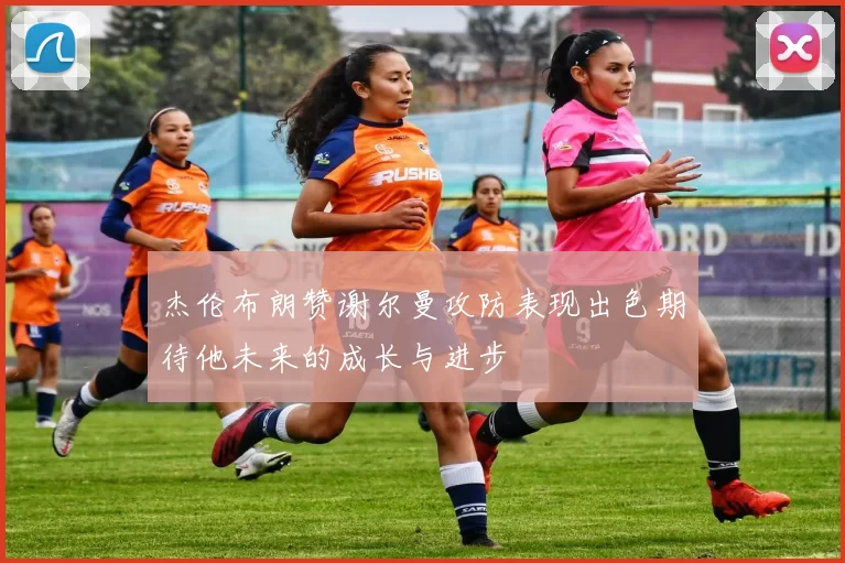杰伦布朗赞谢尔曼攻防表现出色期待他未来的成长与进步