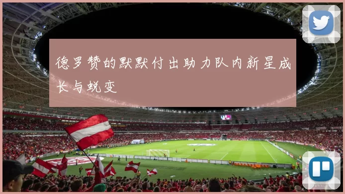 德罗赞的默默付出助力队内新星成长与蜕变
