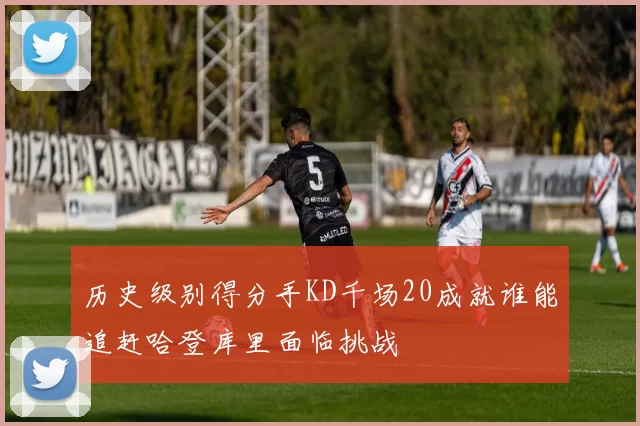 历史级别得分手KD千场20成就谁能追赶哈登库里面临挑战