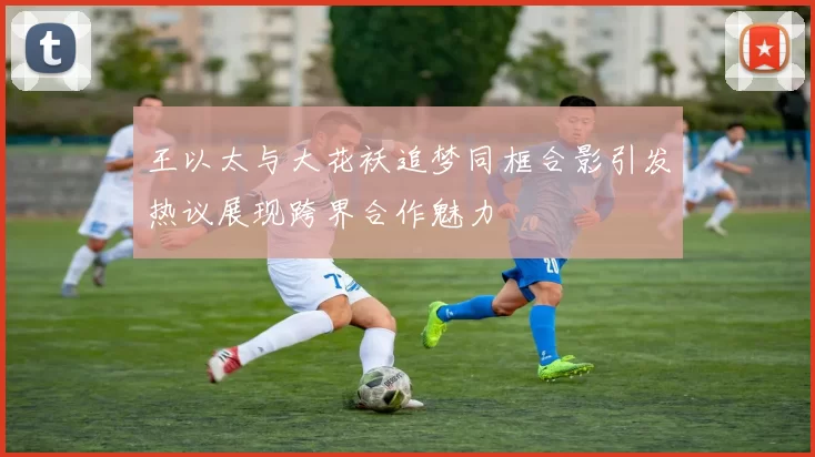 王以太与大花袄追梦同框合影引发热议展现跨界合作魅力