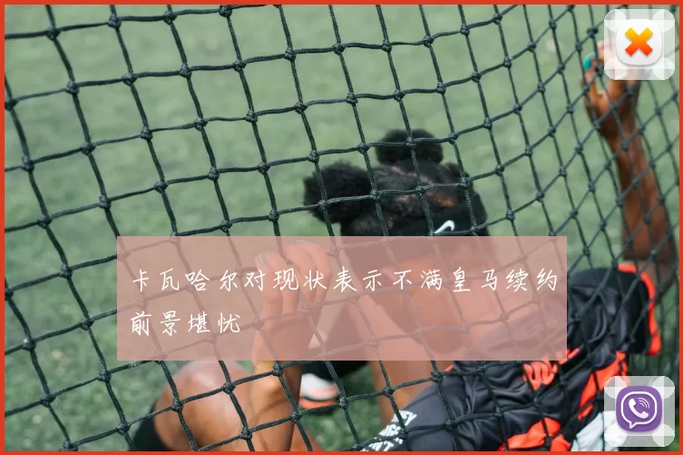 卡瓦哈尔对现状表示不满皇马续约前景堪忧