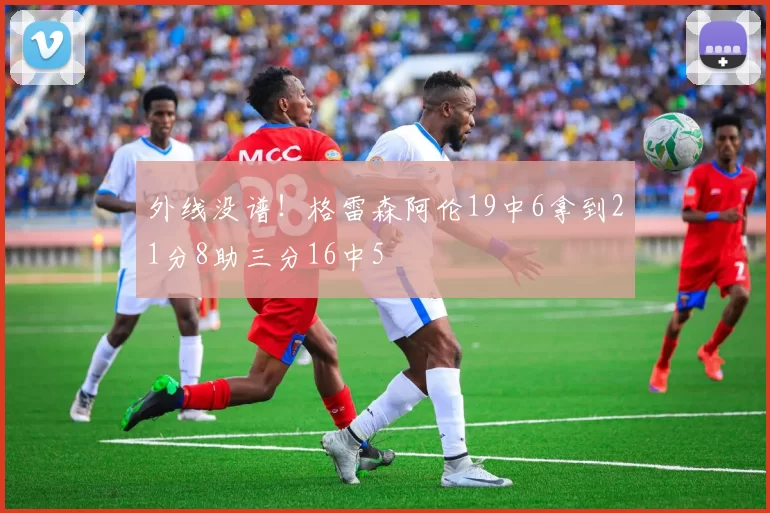 外线没谱！格雷森阿伦19中6拿到21分8助三分16中5