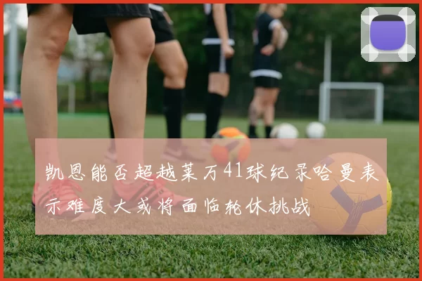 凯恩能否超越莱万41球纪录哈曼表示难度大或将面临轮休挑战