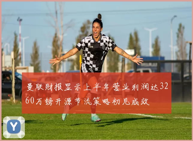 曼联财报显示上半年营业利润达3260万镑开源节流策略初见成效
