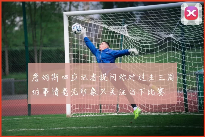 詹姆斯回应记者提问称对过去三周的事情毫无印象只关注当下比赛