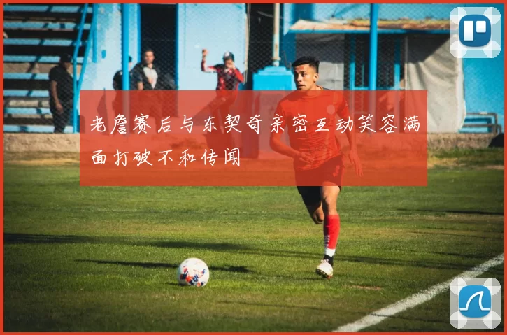 老詹赛后与东契奇亲密互动笑容满面打破不和传闻