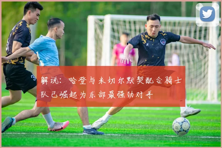 解说：哈登与米切尔默契配合骑士队已崛起为东部最强劲对手