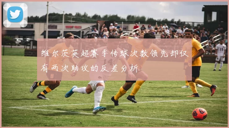 维尔茨英超赛季传球次数领先却仅有两次助攻的反差分析