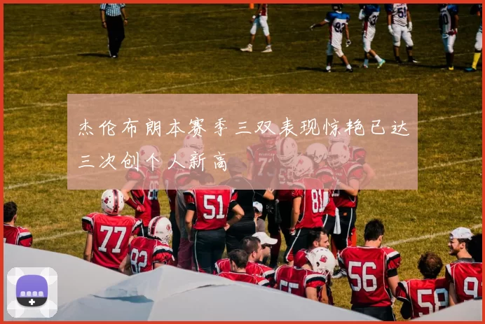 杰伦布朗本赛季三双表现惊艳已达三次创个人新高