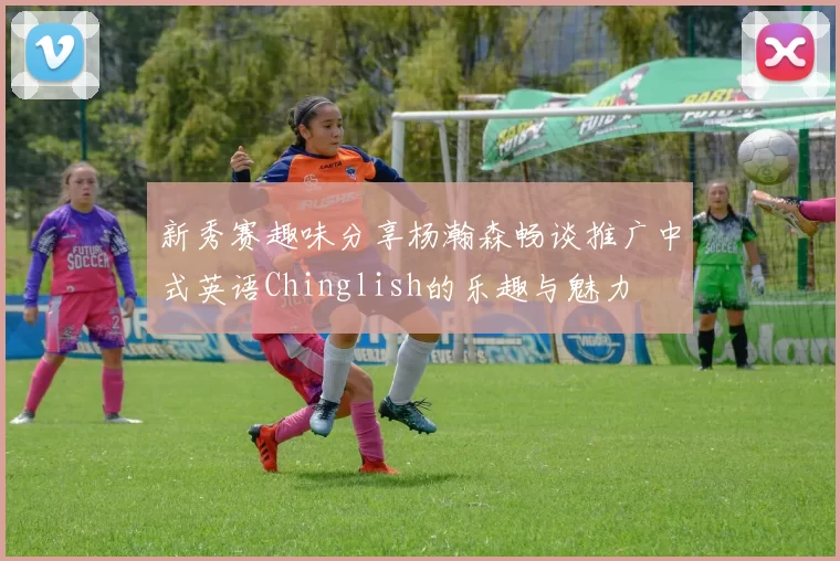 新秀赛趣味分享杨瀚森畅谈推广中式英语Chinglish的乐趣与魅力