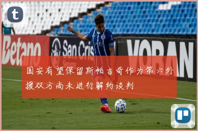国安有望保留斯帕吉奇作为第六外援双方尚未进行解约谈判
