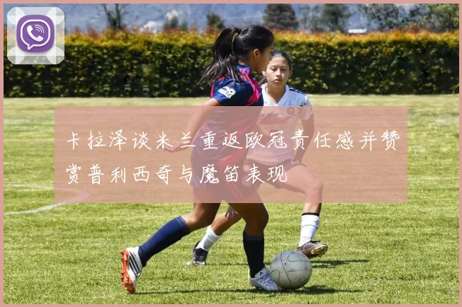 卡拉泽谈米兰重返欧冠责任感并赞赏普利西奇与魔笛表现