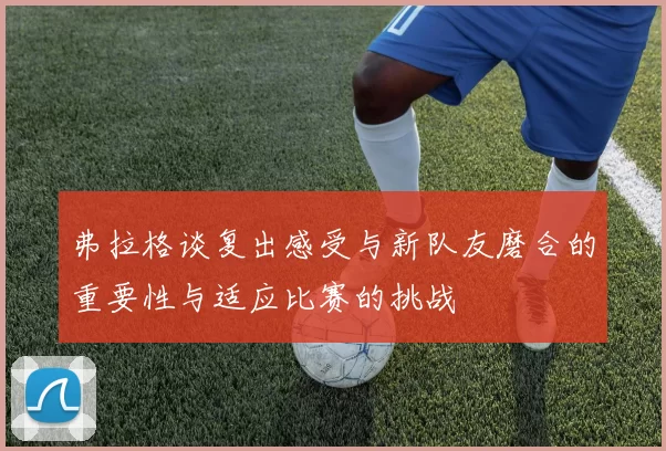 弗拉格谈复出感受与新队友磨合的重要性与适应比赛的挑战