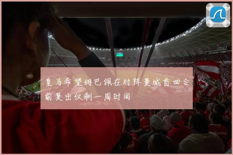 皇马希望姆巴佩在对阵曼城首回合前复出仅剩一周时间
