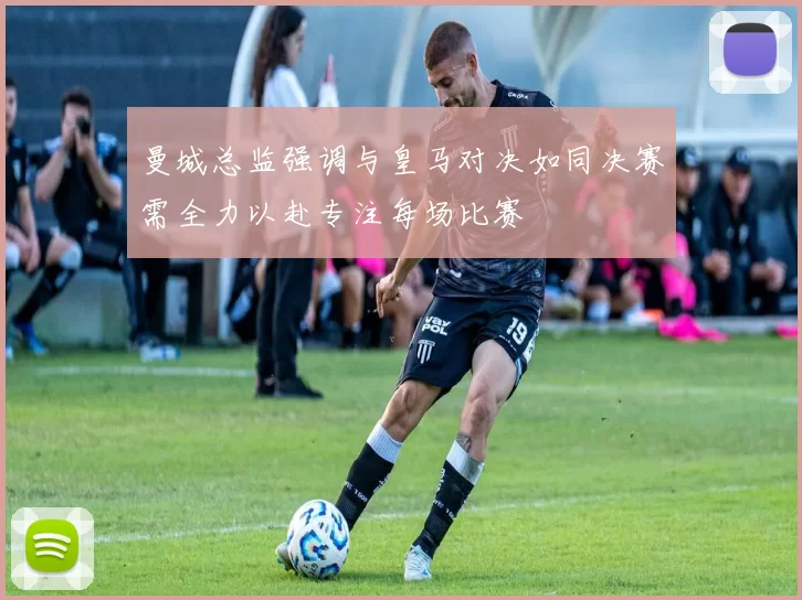 曼城总监强调与皇马对决如同决赛需全力以赴专注每场比赛